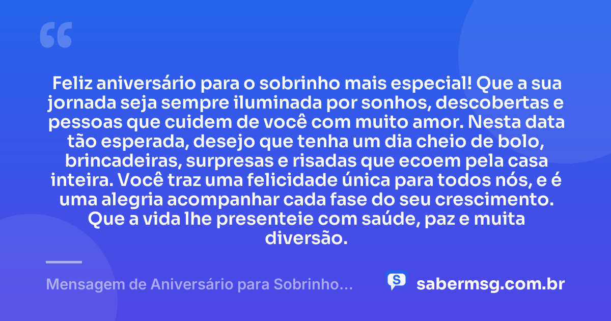 Feliz aniversário para o sobrinho mais especial! Que a sua jornada seja sempre iluminada por sonhos, descobertas e pessoas que cuidem de você com muito amor. Nesta data tão esperada, desejo que tenha um dia cheio de bolo, brincadeiras, surpresas e risadas que ecoem pela casa inteira. Você traz uma felicidade única para todos nós, e é uma alegria acompanhar cada fase do seu crescimento. Que a vida lhe presenteie com saúde, paz e muita diversão. — Mensagem de Aniversário para Sobrinho Criança