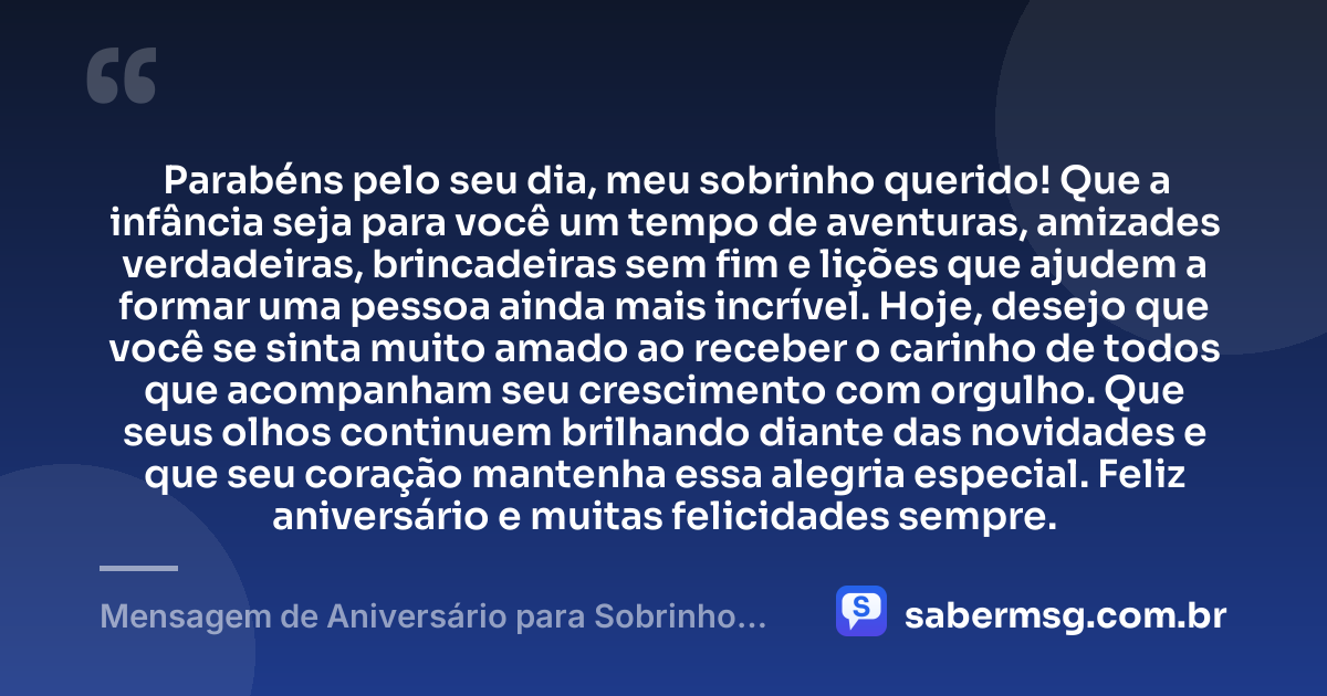 Parabéns pelo seu dia, meu sobrinho querido! Que a infância seja para você um tempo de aventuras, amizades verdadeiras, brincadeiras sem fim e lições que ajudem a formar uma pessoa ainda mais incrível. Hoje, desejo que você se sinta muito amado ao receber o carinho de todos que acompanham seu crescimento com orgulho. Que seus olhos continuem brilhando diante das novidades e que seu coração mantenha essa alegria especial. Feliz aniversário e muitas felicidades sempre. — Mensagem de Aniversário para Sobrinho Criança