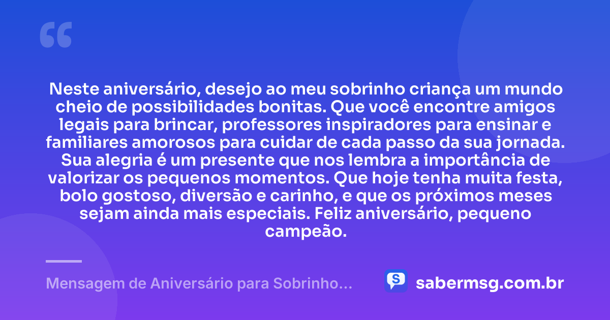 Neste aniversário, desejo ao meu sobrinho criança um mundo cheio de possibilidades bonitas. Que você encontre amigos legais para brincar, professores inspiradores para ensinar e familiares amorosos para cuidar de cada passo da sua jornada. Sua alegria é um presente que nos lembra a importância de valorizar os pequenos momentos. Que hoje tenha muita festa, bolo gostoso, diversão e carinho, e que os próximos meses sejam ainda mais especiais. Feliz aniversário, pequeno campeão. — Mensagem de Aniversário para Sobrinho Criança