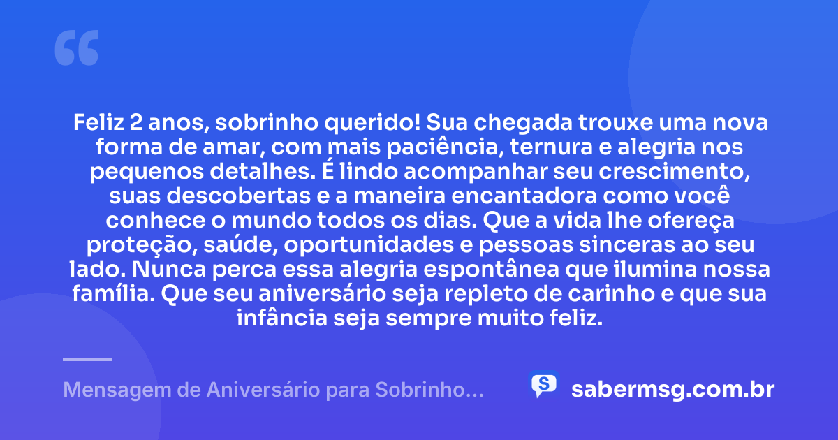 Feliz 2 anos, sobrinho querido! Sua chegada trouxe uma nova forma de amar, com mais paciência, ternura e alegria nos pequenos detalhes. É lindo acompanhar seu crescimento, suas descobertas e a maneira encantadora como você conhece o mundo todos os dias. Que a vida lhe ofereça proteção, saúde, oportunidades e pessoas sinceras ao seu lado. Nunca perca essa alegria espontânea que ilumina nossa família. Que seu aniversário seja repleto de carinho e que sua infância seja sempre muito feliz. — Mensagem de Aniversário para Sobrinho de 2 Anos