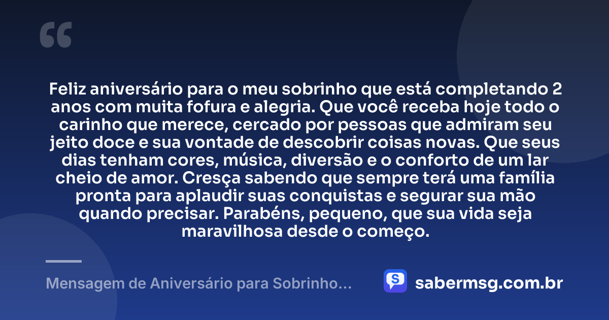 Feliz aniversário para o meu sobrinho que está completando 2 anos com muita fofura e alegria. Que você receba hoje todo o carinho que merece, cercado por pessoas que admiram seu jeito doce e sua vontade de descobrir coisas novas. Que seus dias tenham cores, música, diversão e o conforto de um lar cheio de amor. Cresça sabendo que sempre terá uma família pronta para aplaudir suas conquistas e segurar sua mão quando precisar. Parabéns, pequeno, que sua vida seja maravilhosa desde o começo. — Mensagem de Aniversário para Sobrinho de 2 Anos