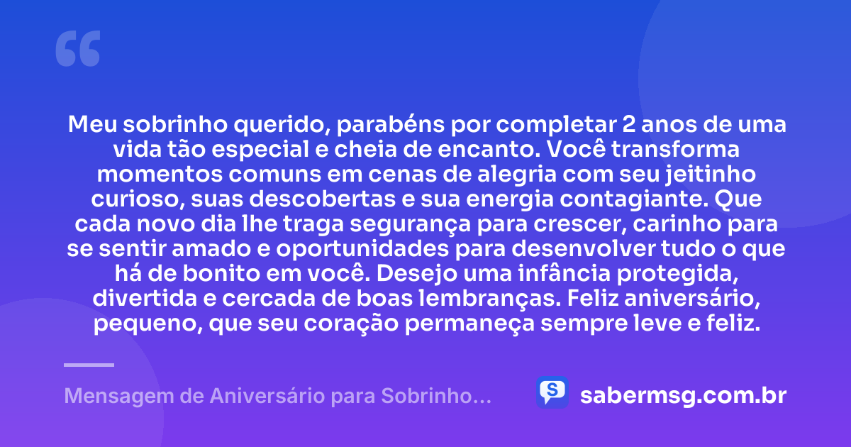 Meu sobrinho querido, parabéns por completar 2 anos de uma vida tão especial e cheia de encanto. Você transforma momentos comuns em cenas de alegria com seu jeitinho curioso, suas descobertas e sua energia contagiante. Que cada novo dia lhe traga segurança para crescer, carinho para se sentir amado e oportunidades para desenvolver tudo o que há de bonito em você. Desejo uma infância protegida, divertida e cercada de boas lembranças. Feliz aniversário, pequeno, que seu coração permaneça sempre leve e feliz. — Mensagem de Aniversário para Sobrinho de 2 Anos