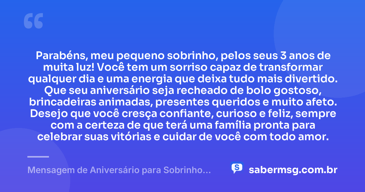 Parabéns, meu pequeno sobrinho, pelos seus 3 anos de muita luz! Você tem um sorriso capaz de transformar qualquer dia e uma energia que deixa tudo mais divertido. Que seu aniversário seja recheado de bolo gostoso, brincadeiras animadas, presentes queridos e muito afeto. Desejo que você cresça confiante, curioso e feliz, sempre com a certeza de que terá uma família pronta para celebrar suas vitórias e cuidar de você com todo amor. — Mensagem de Aniversário para Sobrinho de 3 Anos