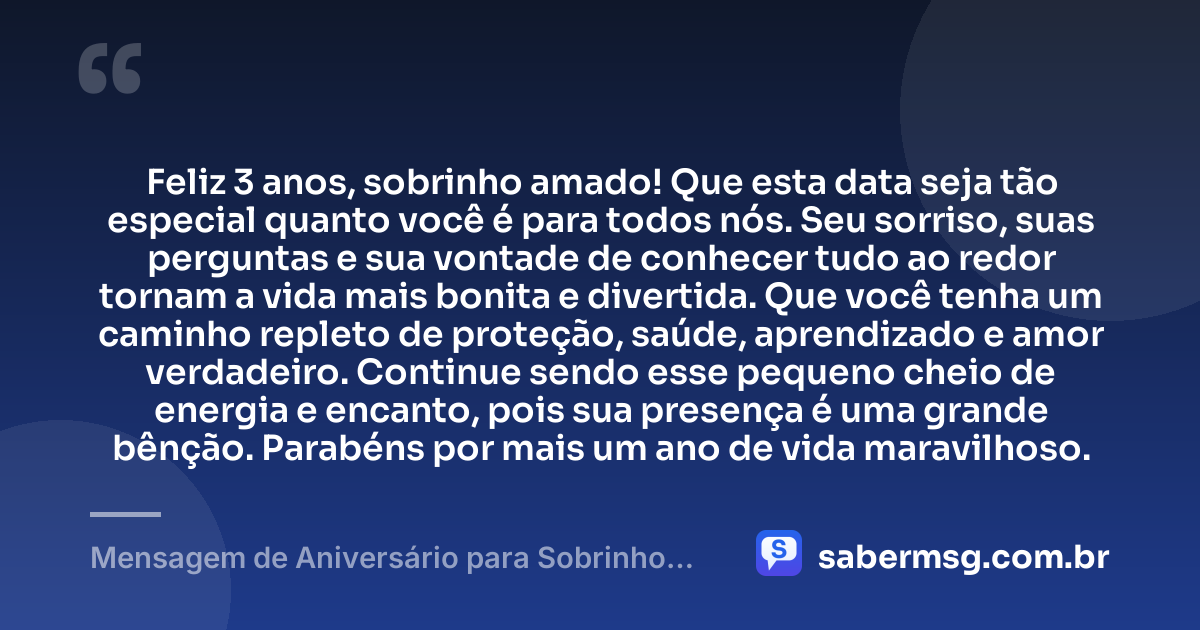 Feliz 3 anos, sobrinho amado! Que esta data seja tão especial quanto você é para todos nós. Seu sorriso, suas perguntas e sua vontade de conhecer tudo ao redor tornam a vida mais bonita e divertida. Que você tenha um caminho repleto de proteção, saúde, aprendizado e amor verdadeiro. Continue sendo esse pequeno cheio de energia e encanto, pois sua presença é uma grande bênção. Parabéns por mais um ano de vida maravilhoso. — Mensagem de Aniversário para Sobrinho de 3 Anos