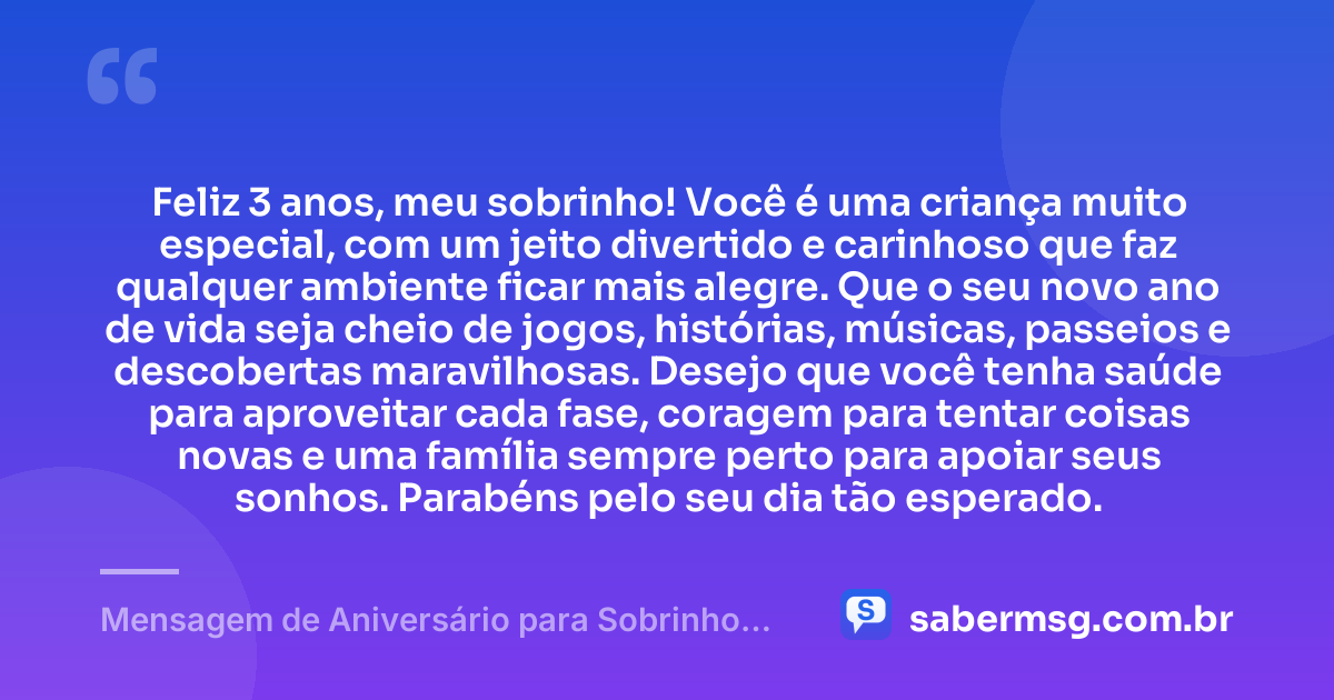 Feliz 3 anos, meu sobrinho! Você é uma criança muito especial, com um jeito divertido e carinhoso que faz qualquer ambiente ficar mais alegre. Que o seu novo ano de vida seja cheio de jogos, histórias, músicas, passeios e descobertas maravilhosas. Desejo que você tenha saúde para aproveitar cada fase, coragem para tentar coisas novas e uma família sempre perto para apoiar seus sonhos. Parabéns pelo seu dia tão esperado. — Mensagem de Aniversário para Sobrinho de 3 Anos
