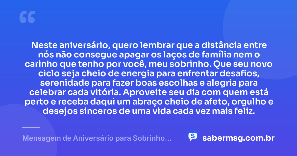 Neste aniversário, quero lembrar que a distância entre nós não consegue apagar os laços de família nem o carinho que tenho por você, meu sobrinho. Que seu novo ciclo seja cheio de energia para enfrentar desafios, serenidade para fazer boas escolhas e alegria para celebrar cada vitória. Aproveite seu dia com quem está perto e receba daqui um abraço cheio de afeto, orgulho e desejos sinceros de uma vida cada vez mais feliz. — Mensagem de Aniversário para Sobrinho Distante