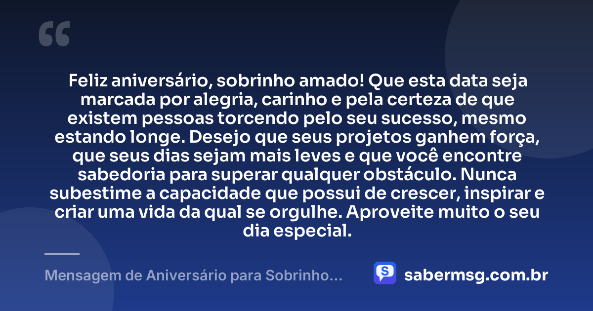 Feliz aniversário, sobrinho amado! Que esta data seja marcada por alegria, carinho e pela certeza de que existem pessoas torcendo pelo seu sucesso, mesmo estando longe. Desejo que seus projetos ganhem força, que seus dias sejam mais leves e que você encontre sabedoria para superar qualquer obstáculo. Nunca subestime a capacidade que possui de crescer, inspirar e criar uma vida da qual se orgulhe. Aproveite muito o seu dia especial. — Mensagem de Aniversário para Sobrinho Distante