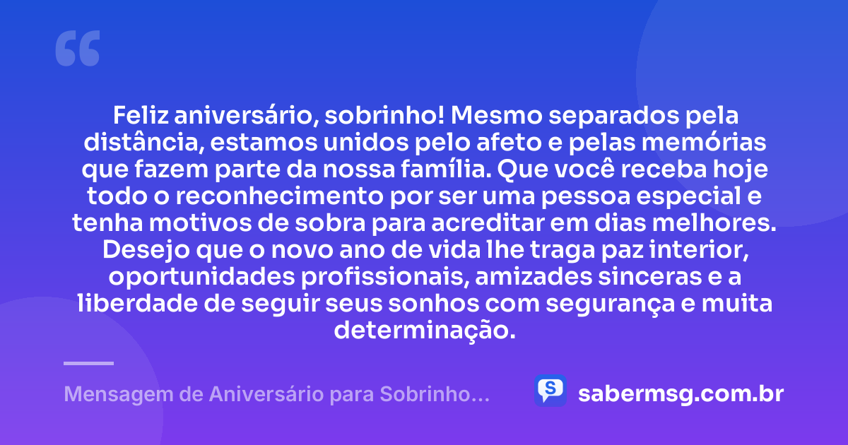 Feliz aniversário, sobrinho! Mesmo separados pela distância, estamos unidos pelo afeto e pelas memórias que fazem parte da nossa família. Que você receba hoje todo o reconhecimento por ser uma pessoa especial e tenha motivos de sobra para acreditar em dias melhores. Desejo que o novo ano de vida lhe traga paz interior, oportunidades profissionais, amizades sinceras e a liberdade de seguir seus sonhos com segurança e muita determinação. — Mensagem de Aniversário para Sobrinho Distante