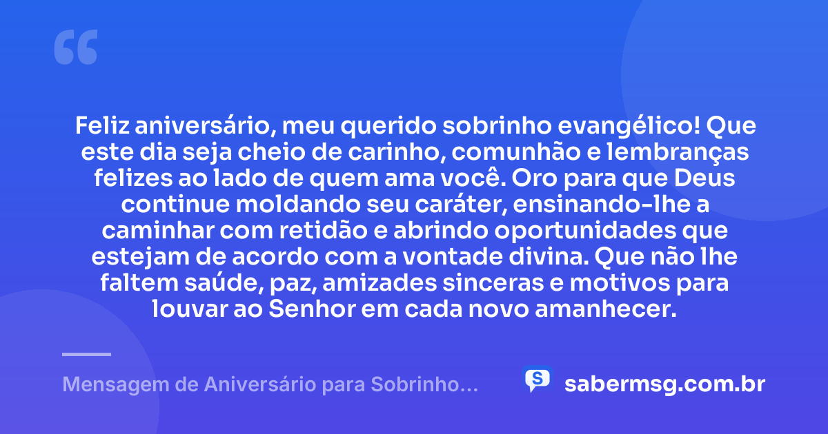 Feliz aniversário, meu querido sobrinho evangélico! Que este dia seja cheio de carinho, comunhão e lembranças felizes ao lado de quem ama você. Oro para que Deus continue moldando seu caráter, ensinando-lhe a caminhar com retidão e abrindo oportunidades que estejam de acordo com a vontade divina. Que não lhe faltem saúde, paz, amizades sinceras e motivos para louvar ao Senhor em cada novo amanhecer. — Mensagem de Aniversário para Sobrinho Evangélico