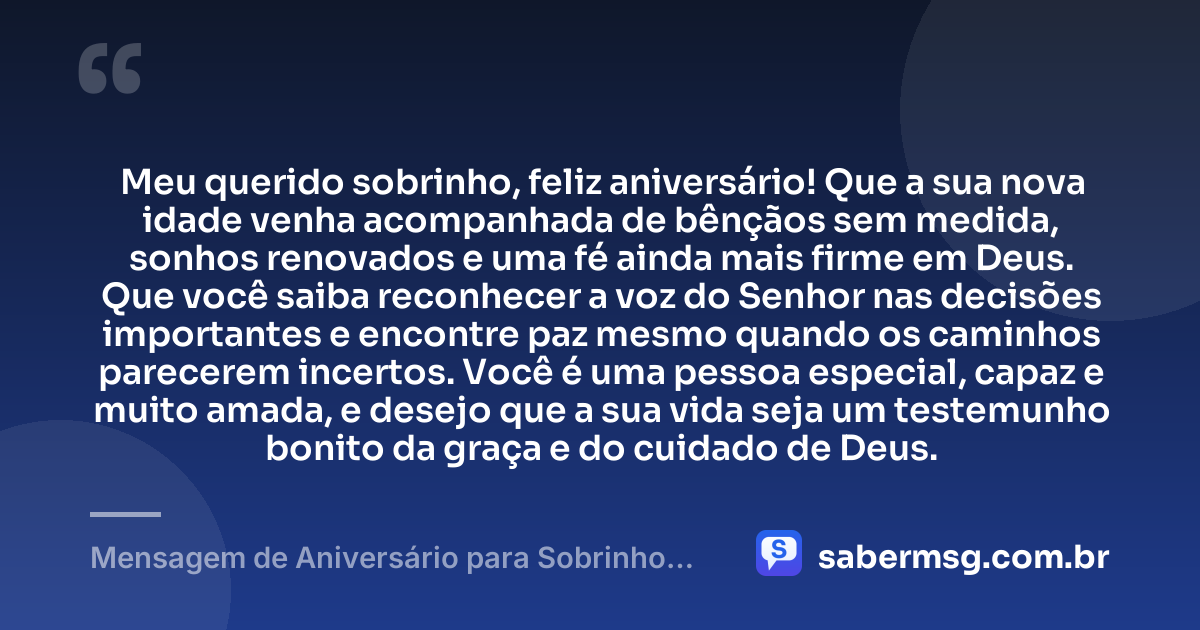 Meu querido sobrinho, feliz aniversário! Que a sua nova idade venha acompanhada de bênçãos sem medida, sonhos renovados e uma fé ainda mais firme em Deus. Que você saiba reconhecer a voz do Senhor nas decisões importantes e encontre paz mesmo quando os caminhos parecerem incertos. Você é uma pessoa especial, capaz e muito amada, e desejo que a sua vida seja um testemunho bonito da graça e do cuidado de Deus. — Mensagem de Aniversário para Sobrinho Evangélico
