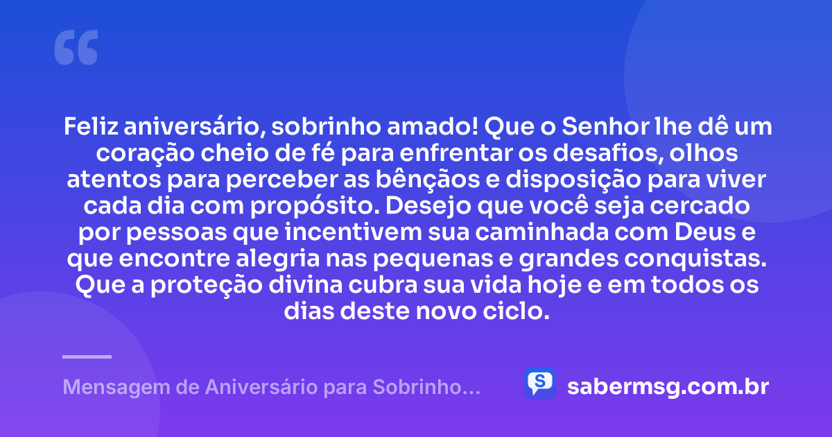 Feliz aniversário, sobrinho amado! Que o Senhor lhe dê um coração cheio de fé para enfrentar os desafios, olhos atentos para perceber as bênçãos e disposição para viver cada dia com propósito. Desejo que você seja cercado por pessoas que incentivem sua caminhada com Deus e que encontre alegria nas pequenas e grandes conquistas. Que a proteção divina cubra sua vida hoje e em todos os dias deste novo ciclo. — Mensagem de Aniversário para Sobrinho Evangélico