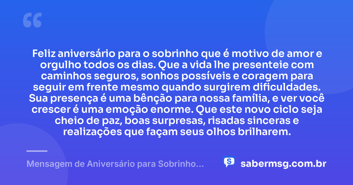Feliz aniversário para o sobrinho que é motivo de amor e orgulho todos os dias. Que a vida lhe presenteie com caminhos seguros, sonhos possíveis e coragem para seguir em frente mesmo quando surgirem dificuldades. Sua presença é uma bênção para nossa família, e ver você crescer é uma emoção enorme. Que este novo ciclo seja cheio de paz, boas surpresas, risadas sinceras e realizações que façam seus olhos brilharem. — Mensagem de Aniversário para Sobrinho Filho