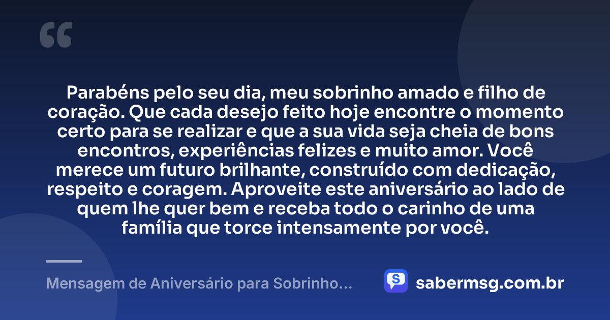 Parabéns pelo seu dia, meu sobrinho amado e filho de coração. Que cada desejo feito hoje encontre o momento certo para se realizar e que a sua vida seja cheia de bons encontros, experiências felizes e muito amor. Você merece um futuro brilhante, construído com dedicação, respeito e coragem. Aproveite este aniversário ao lado de quem lhe quer bem e receba todo o carinho de uma família que torce intensamente por você. — Mensagem de Aniversário para Sobrinho Filho