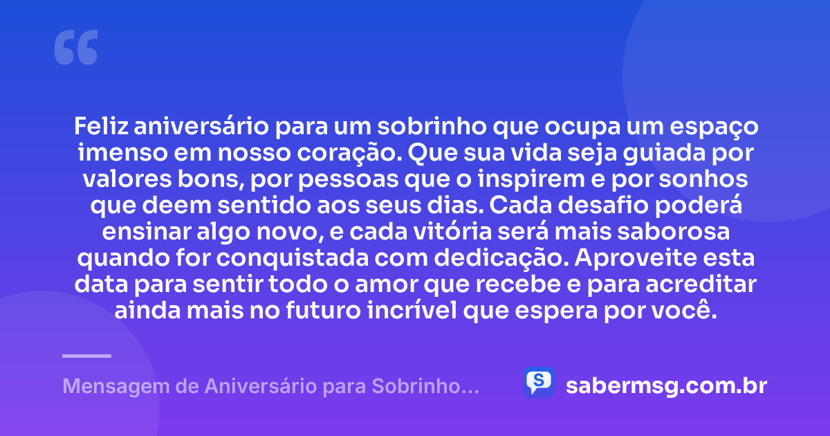 Feliz aniversário para um sobrinho que ocupa um espaço imenso em nosso coração. Que sua vida seja guiada por valores bons, por pessoas que o inspirem e por sonhos que deem sentido aos seus dias. Cada desafio poderá ensinar algo novo, e cada vitória será mais saborosa quando for conquistada com dedicação. Aproveite esta data para sentir todo o amor que recebe e para acreditar ainda mais no futuro incrível que espera por você. — Mensagem de Aniversário para Sobrinho Filho