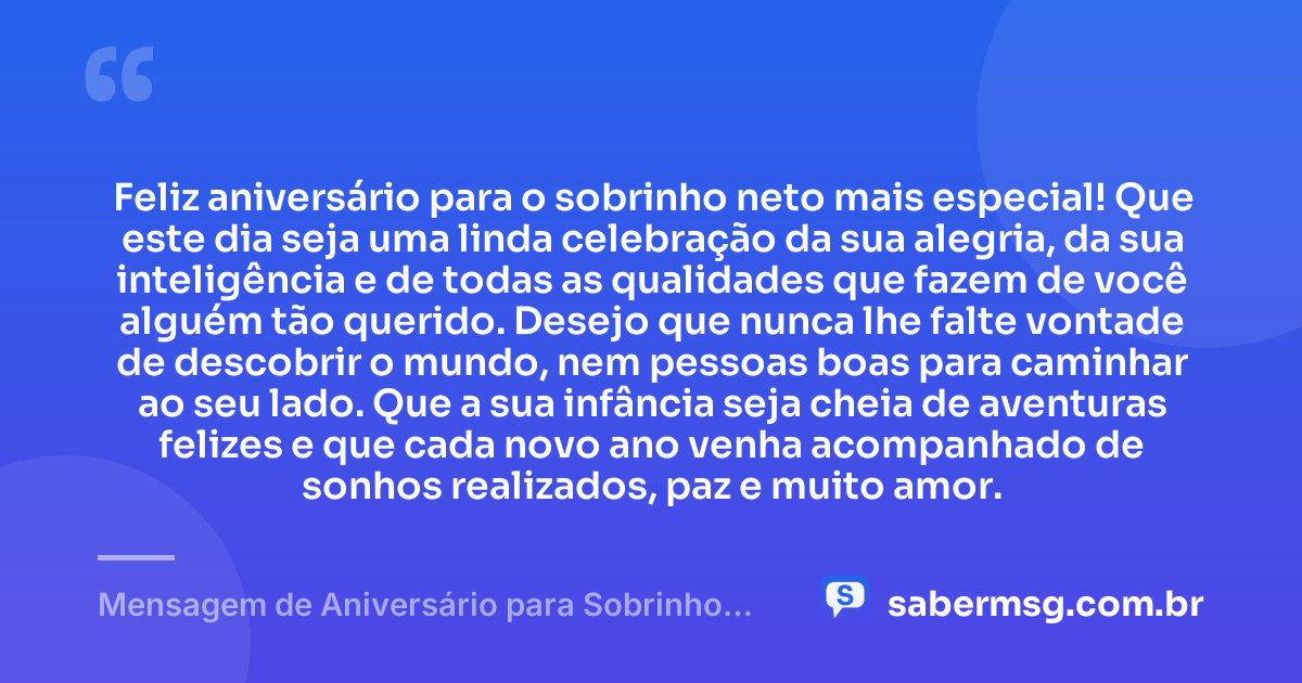 Feliz aniversário para o sobrinho neto mais especial! Que este dia seja uma linda celebração da sua alegria, da sua inteligência e de todas as qualidades que fazem de você alguém tão querido. Desejo que nunca lhe falte vontade de descobrir o mundo, nem pessoas boas para caminhar ao seu lado. Que a sua infância seja cheia de aventuras felizes e que cada novo ano venha acompanhado de sonhos realizados, paz e muito amor. — Mensagem de Aniversário para Sobrinho Neto