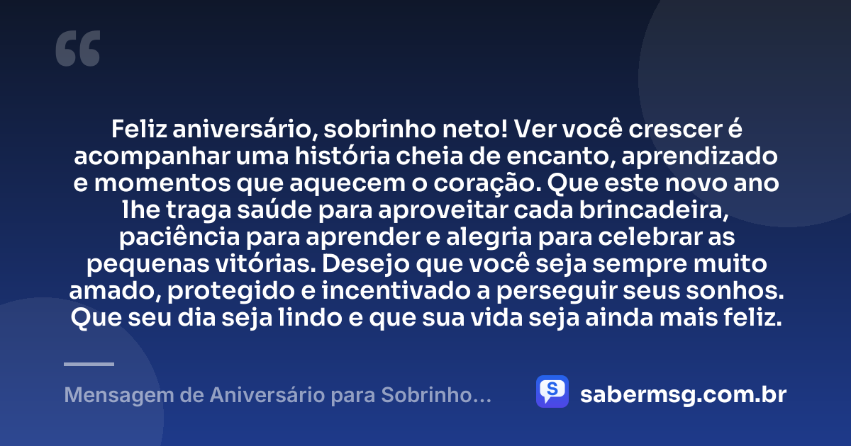 Feliz aniversário, sobrinho neto! Ver você crescer é acompanhar uma história cheia de encanto, aprendizado e momentos que aquecem o coração. Que este novo ano lhe traga saúde para aproveitar cada brincadeira, paciência para aprender e alegria para celebrar as pequenas vitórias. Desejo que você seja sempre muito amado, protegido e incentivado a perseguir seus sonhos. Que seu dia seja lindo e que sua vida seja ainda mais feliz. — Mensagem de Aniversário para Sobrinho Neto