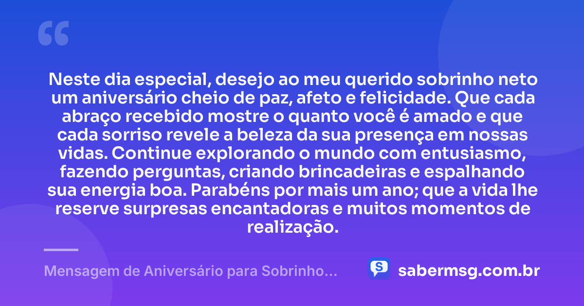 Neste dia especial, desejo ao meu querido sobrinho neto um aniversário cheio de paz, afeto e felicidade. Que cada abraço recebido mostre o quanto você é amado e que cada sorriso revele a beleza da sua presença em nossas vidas. Continue explorando o mundo com entusiasmo, fazendo perguntas, criando brincadeiras e espalhando sua energia boa. Parabéns por mais um ano; que a vida lhe reserve surpresas encantadoras e muitos momentos de realização. — Mensagem de Aniversário para Sobrinho Neto