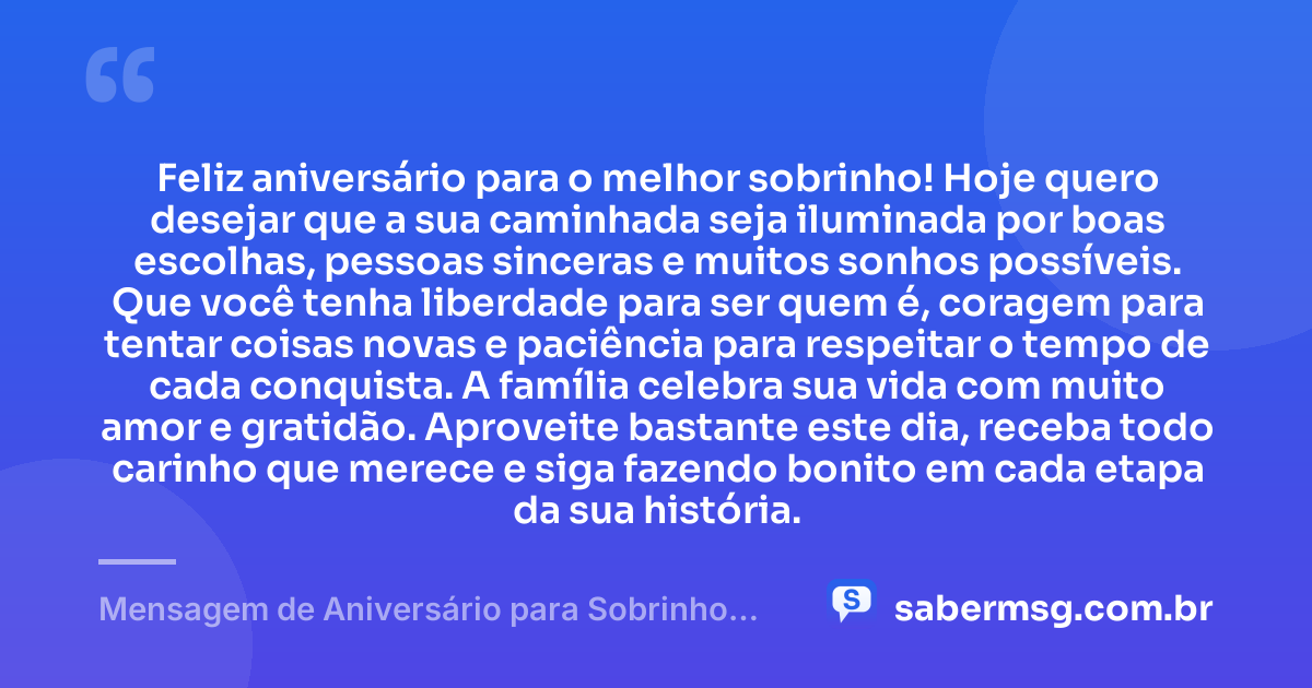 Feliz aniversário para o melhor sobrinho! Hoje quero desejar que a sua caminhada seja iluminada por boas escolhas, pessoas sinceras e muitos sonhos possíveis. Que você tenha liberdade para ser quem é, coragem para tentar coisas novas e paciência para respeitar o tempo de cada conquista. A família celebra sua vida com muito amor e gratidão. Aproveite bastante este dia, receba todo carinho que merece e siga fazendo bonito em cada etapa da sua história. — Mensagem de Aniversário para Sobrinho no Zap