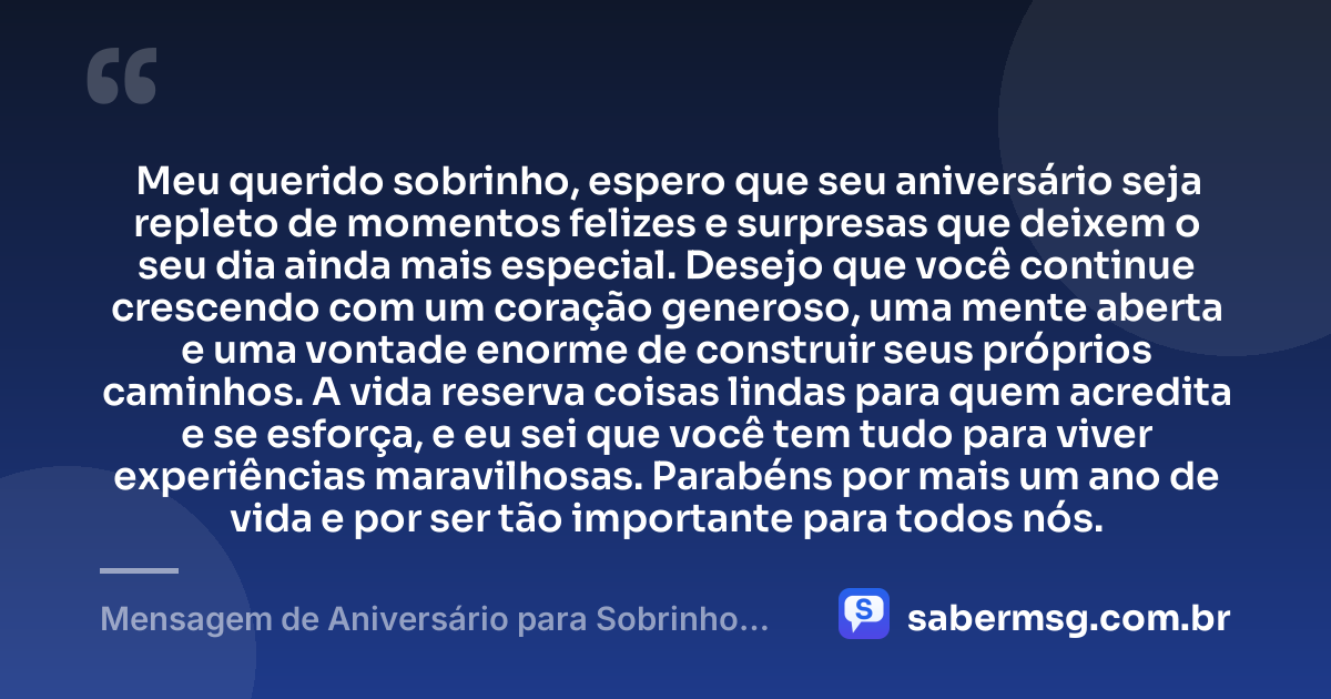 Meu querido sobrinho, espero que seu aniversário seja repleto de momentos felizes e surpresas que deixem o seu dia ainda mais especial. Desejo que você continue crescendo com um coração generoso, uma mente aberta e uma vontade enorme de construir seus próprios caminhos. A vida reserva coisas lindas para quem acredita e se esforça, e eu sei que você tem tudo para viver experiências maravilhosas. Parabéns por mais um ano de vida e por ser tão importante para todos nós. — Mensagem de Aniversário para Sobrinho no Zap