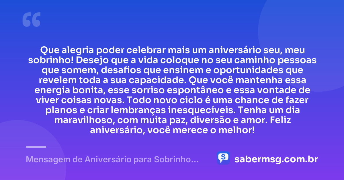 Que alegria poder celebrar mais um aniversário seu, meu sobrinho! Desejo que a vida coloque no seu caminho pessoas que somem, desafios que ensinem e oportunidades que revelem toda a sua capacidade. Que você mantenha essa energia bonita, esse sorriso espontâneo e essa vontade de viver coisas novas. Todo novo ciclo é uma chance de fazer planos e criar lembranças inesquecíveis. Tenha um dia maravilhoso, com muita paz, diversão e amor. Feliz aniversário, você merece o melhor! — Mensagem de Aniversário para Sobrinho no Zap