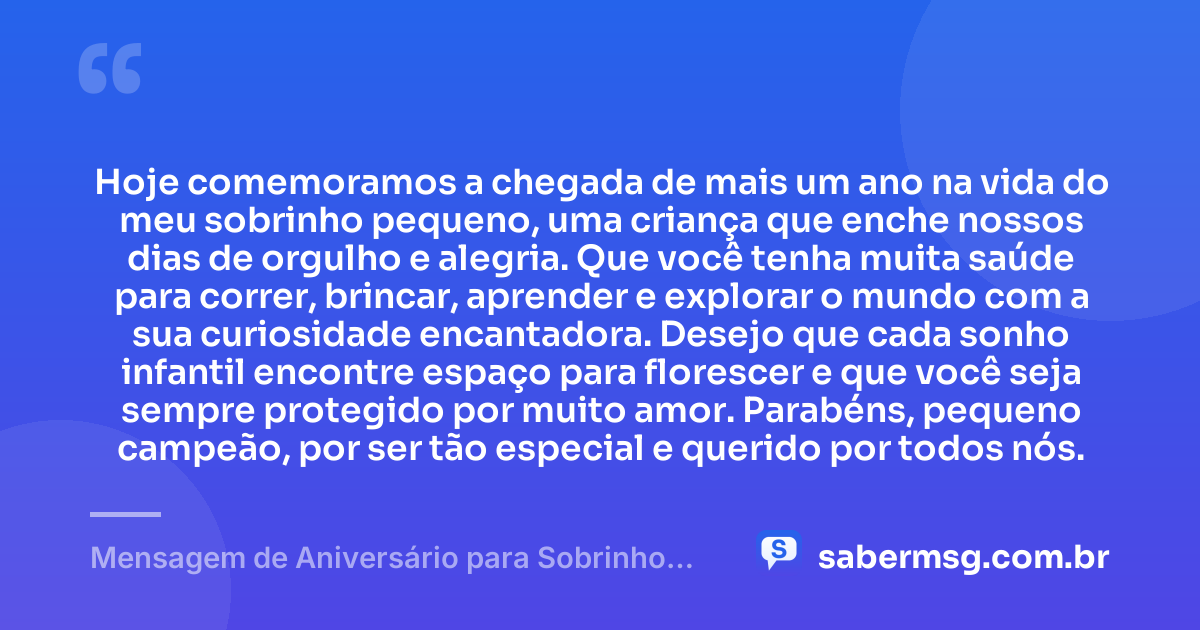 Hoje comemoramos a chegada de mais um ano na vida do meu sobrinho pequeno, uma criança que enche nossos dias de orgulho e alegria. Que você tenha muita saúde para correr, brincar, aprender e explorar o mundo com a sua curiosidade encantadora. Desejo que cada sonho infantil encontre espaço para florescer e que você seja sempre protegido por muito amor. Parabéns, pequeno campeão, por ser tão especial e querido por todos nós. — Mensagem de Aniversário para Sobrinho Pequeno