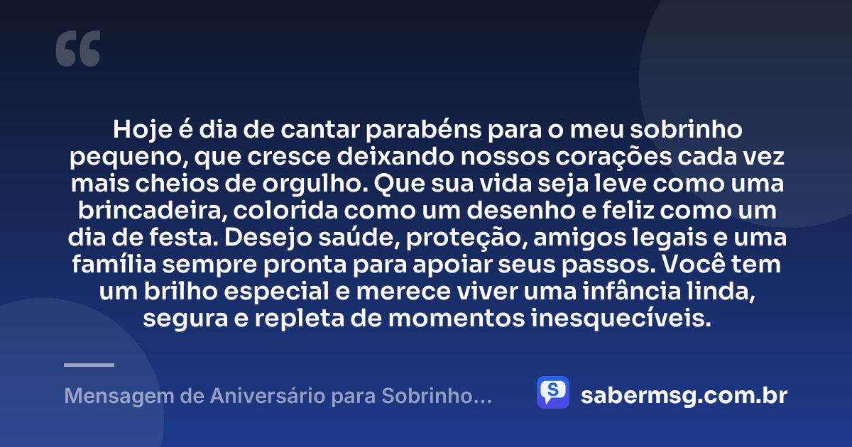 Hoje é dia de cantar parabéns para o meu sobrinho pequeno, que cresce deixando nossos corações cada vez mais cheios de orgulho. Que sua vida seja leve como uma brincadeira, colorida como um desenho e feliz como um dia de festa. Desejo saúde, proteção, amigos legais e uma família sempre pronta para apoiar seus passos. Você tem um brilho especial e merece viver uma infância linda, segura e repleta de momentos inesquecíveis. — Mensagem de Aniversário para Sobrinho Pequeno