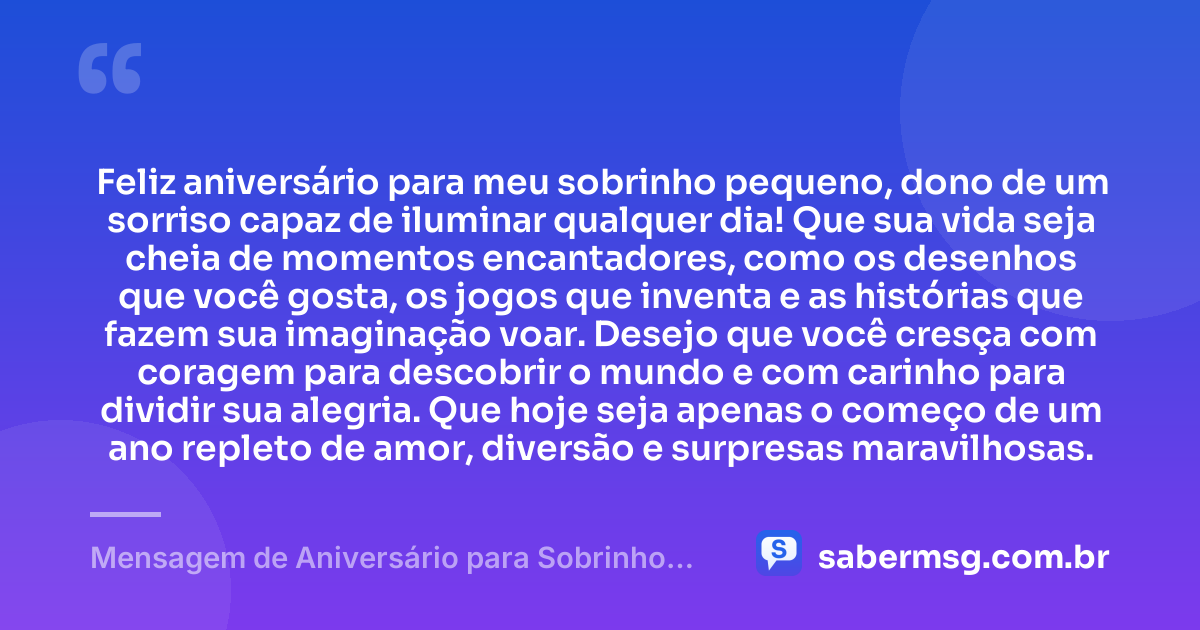 Feliz aniversário para meu sobrinho pequeno, dono de um sorriso capaz de iluminar qualquer dia! Que sua vida seja cheia de momentos encantadores, como os desenhos que você gosta, os jogos que inventa e as histórias que fazem sua imaginação voar. Desejo que você cresça com coragem para descobrir o mundo e com carinho para dividir sua alegria. Que hoje seja apenas o começo de um ano repleto de amor, diversão e surpresas maravilhosas. — Mensagem de Aniversário para Sobrinho Pequeno
