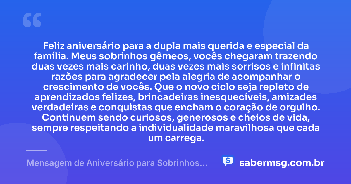 Feliz aniversário para a dupla mais querida e especial da família. Meus sobrinhos gêmeos, vocês chegaram trazendo duas vezes mais carinho, duas vezes mais sorrisos e infinitas razões para agradecer pela alegria de acompanhar o crescimento de vocês. Que o novo ciclo seja repleto de aprendizados felizes, brincadeiras inesquecíveis, amizades verdadeiras e conquistas que encham o coração de orgulho. Continuem sendo curiosos, generosos e cheios de vida, sempre respeitando a individualidade maravilhosa que cada um carrega. — Mensagem de Aniversário para Sobrinhos Gêmeos