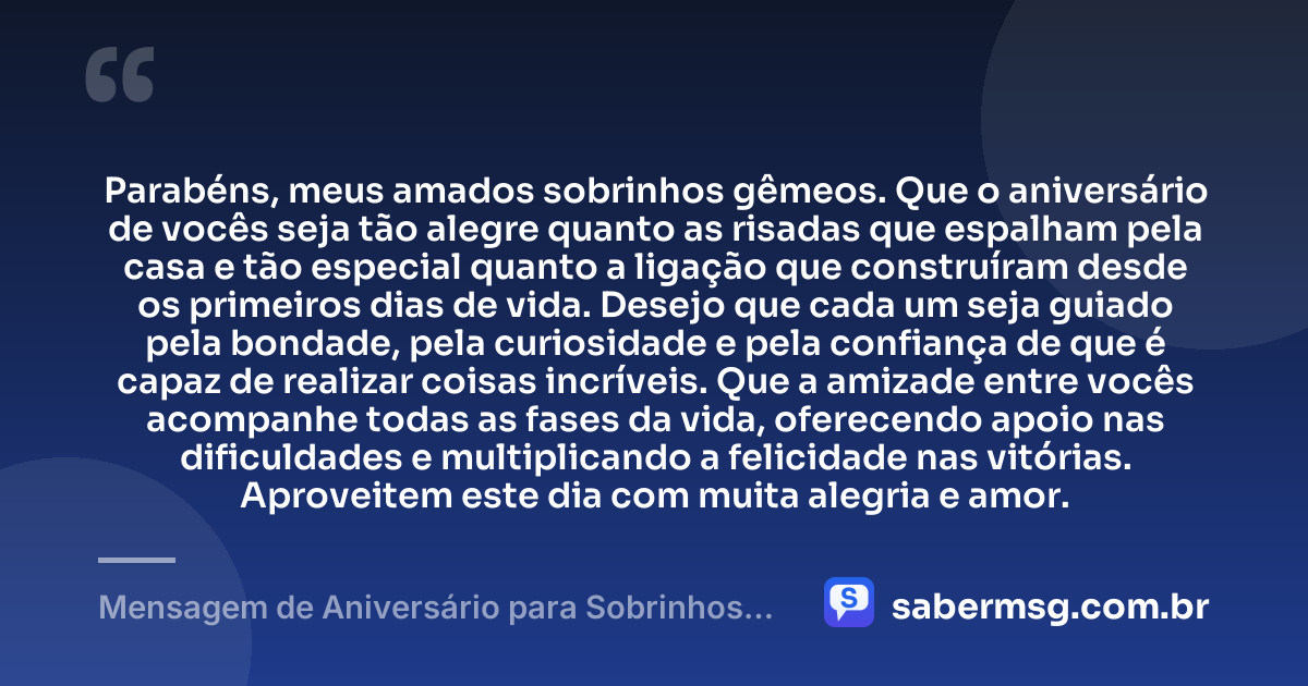 Parabéns, meus amados sobrinhos gêmeos. Que o aniversário de vocês seja tão alegre quanto as risadas que espalham pela casa e tão especial quanto a ligação que construíram desde os primeiros dias de vida. Desejo que cada um seja guiado pela bondade, pela curiosidade e pela confiança de que é capaz de realizar coisas incríveis. Que a amizade entre vocês acompanhe todas as fases da vida, oferecendo apoio nas dificuldades e multiplicando a felicidade nas vitórias. Aproveitem este dia com muita alegria e amor. — Mensagem de Aniversário para Sobrinhos Gêmeos