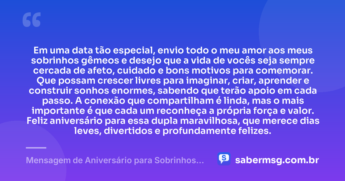 Em uma data tão especial, envio todo o meu amor aos meus sobrinhos gêmeos e desejo que a vida de vocês seja sempre cercada de afeto, cuidado e bons motivos para comemorar. Que possam crescer livres para imaginar, criar, aprender e construir sonhos enormes, sabendo que terão apoio em cada passo. A conexão que compartilham é linda, mas o mais importante é que cada um reconheça a própria força e valor. Feliz aniversário para essa dupla maravilhosa, que merece dias leves, divertidos e profundamente felizes. — Mensagem de Aniversário para Sobrinhos Gêmeos