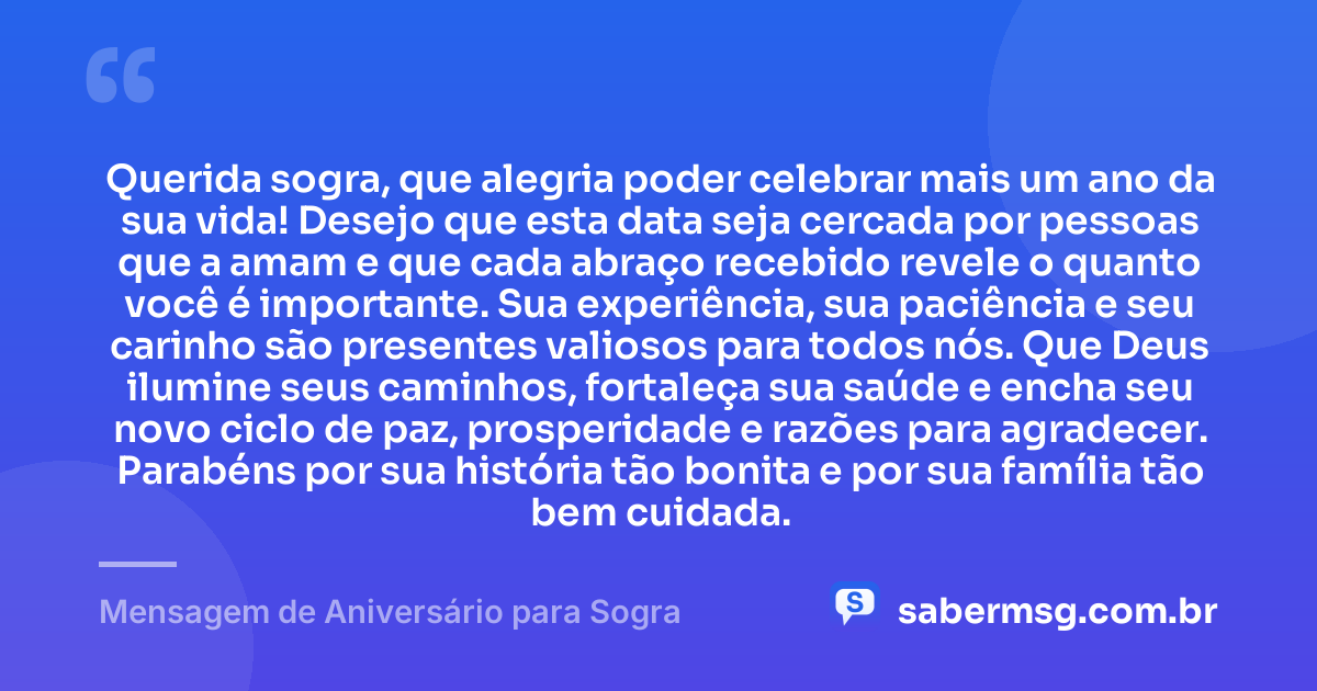 Querida sogra, que alegria poder celebrar mais um ano da sua vida! Desejo que esta data seja cercada por pessoas que a amam e que cada abraço recebido revele o quanto você é importante. Sua experiência, sua paciência e seu carinho são presentes valiosos para todos nós. Que Deus ilumine seus caminhos, fortaleça sua saúde e encha seu novo ciclo de paz, prosperidade e razões para agradecer. Parabéns por sua história tão bonita e por sua família tão bem cuidada. — Mensagem de Aniversário para Sogra