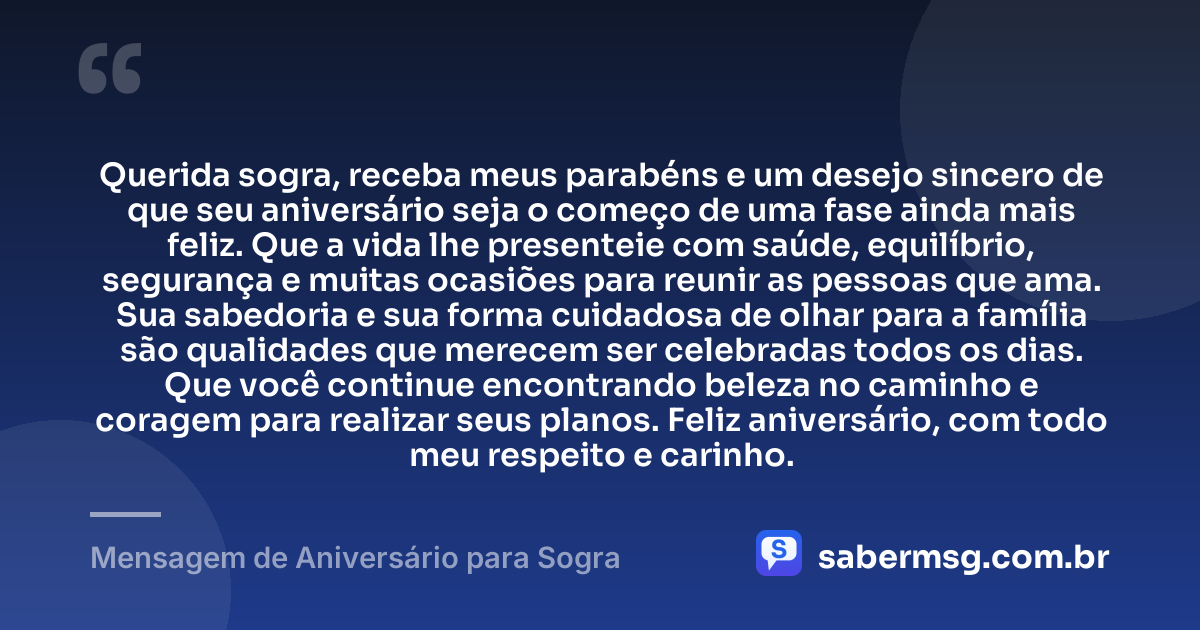 Querida sogra, receba meus parabéns e um desejo sincero de que seu aniversário seja o começo de uma fase ainda mais feliz. Que a vida lhe presenteie com saúde, equilíbrio, segurança e muitas ocasiões para reunir as pessoas que ama. Sua sabedoria e sua forma cuidadosa de olhar para a família são qualidades que merecem ser celebradas todos os dias. Que você continue encontrando beleza no caminho e coragem para realizar seus planos. Feliz aniversário, com todo meu respeito e carinho. — Mensagem de Aniversário para Sogra