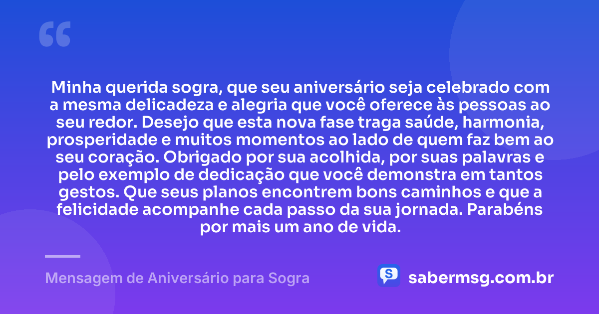 Minha querida sogra, que seu aniversário seja celebrado com a mesma delicadeza e alegria que você oferece às pessoas ao seu redor. Desejo que esta nova fase traga saúde, harmonia, prosperidade e muitos momentos ao lado de quem faz bem ao seu coração. Obrigado por sua acolhida, por suas palavras e pelo exemplo de dedicação que você demonstra em tantos gestos. Que seus planos encontrem bons caminhos e que a felicidade acompanhe cada passo da sua jornada. Parabéns por mais um ano de vida. — Mensagem de Aniversário para Sogra