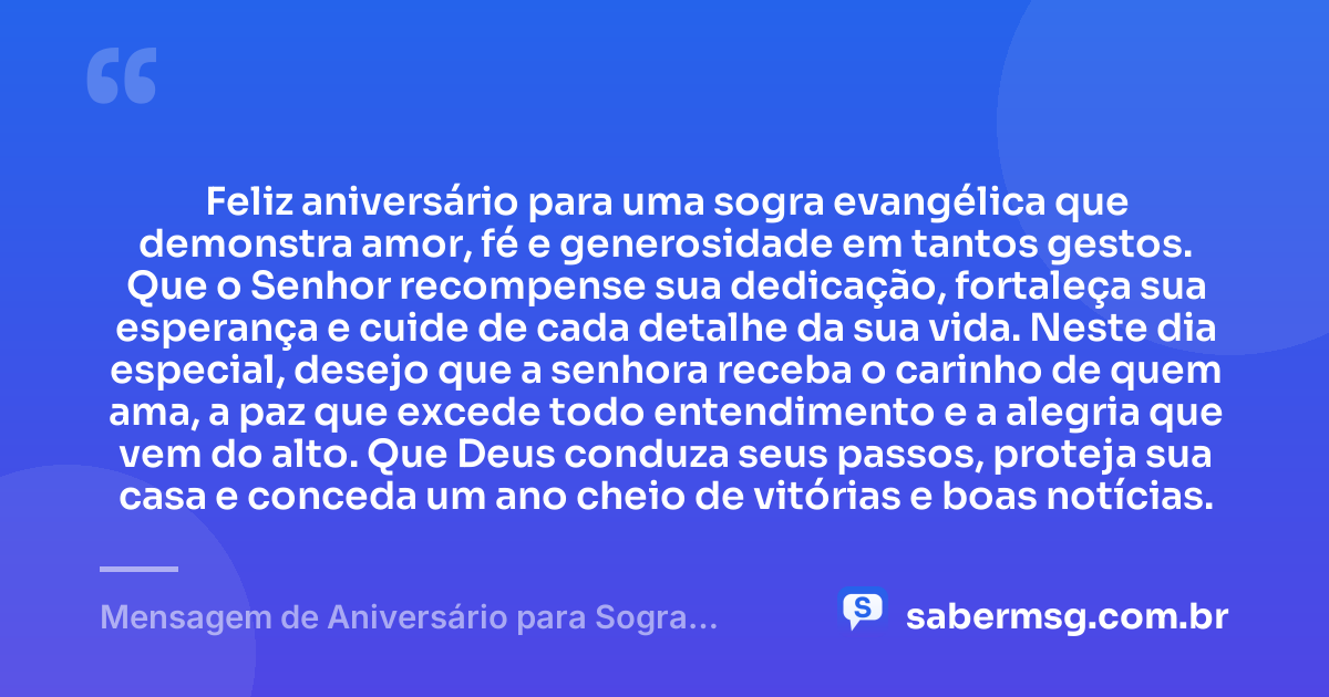 Feliz aniversário para uma sogra evangélica que demonstra amor, fé e generosidade em tantos gestos. Que o Senhor recompense sua dedicação, fortaleça sua esperança e cuide de cada detalhe da sua vida. Neste dia especial, desejo que a senhora receba o carinho de quem ama, a paz que excede todo entendimento e a alegria que vem do alto. Que Deus conduza seus passos, proteja sua casa e conceda um ano cheio de vitórias e boas notícias. — Mensagem de Aniversário para Sogra Evangélica