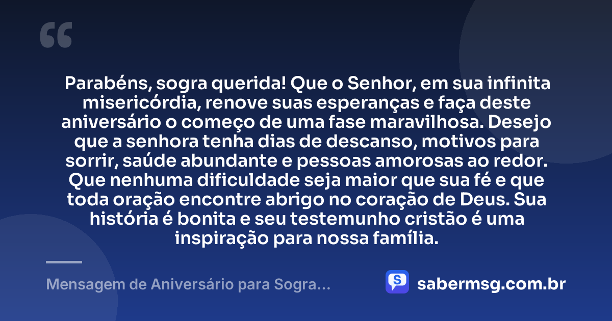 Parabéns, sogra querida! Que o Senhor, em sua infinita misericórdia, renove suas esperanças e faça deste aniversário o começo de uma fase maravilhosa. Desejo que a senhora tenha dias de descanso, motivos para sorrir, saúde abundante e pessoas amorosas ao redor. Que nenhuma dificuldade seja maior que sua fé e que toda oração encontre abrigo no coração de Deus. Sua história é bonita e seu testemunho cristão é uma inspiração para nossa família. — Mensagem de Aniversário para Sogra Evangélica