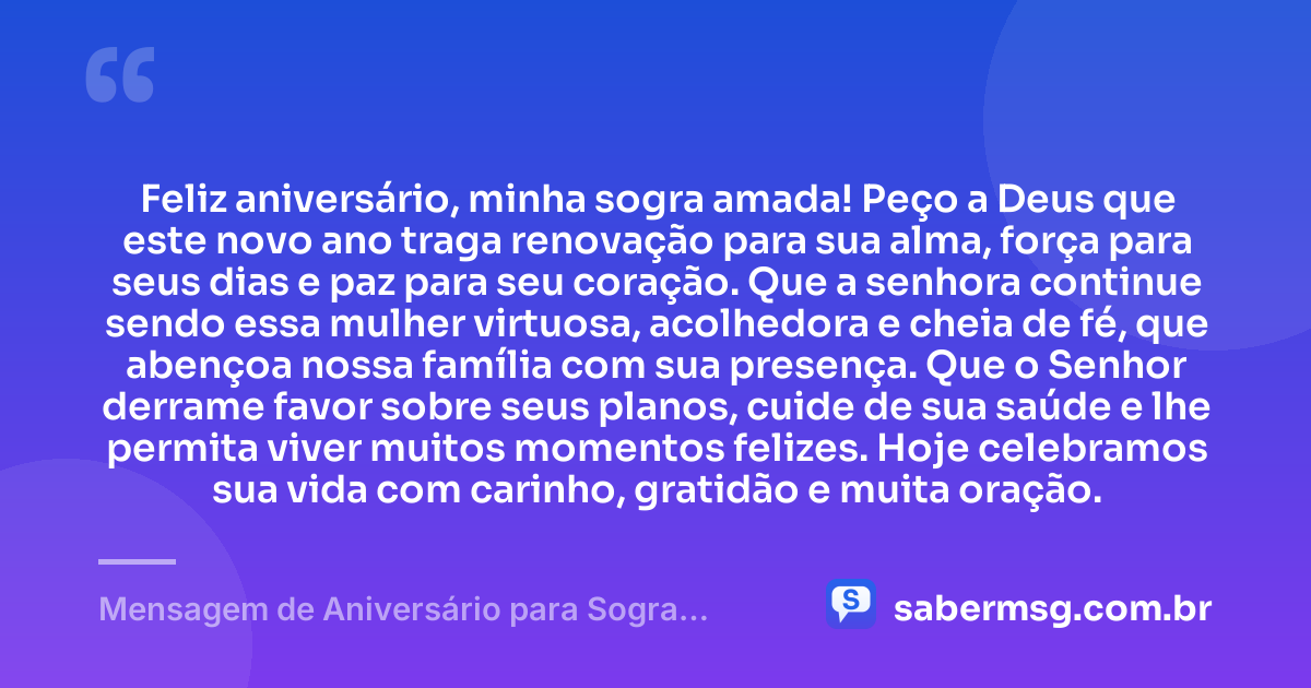 Feliz aniversário, minha sogra amada! Peço a Deus que este novo ano traga renovação para sua alma, força para seus dias e paz para seu coração. Que a senhora continue sendo essa mulher virtuosa, acolhedora e cheia de fé, que abençoa nossa família com sua presença. Que o Senhor derrame favor sobre seus planos, cuide de sua saúde e lhe permita viver muitos momentos felizes. Hoje celebramos sua vida com carinho, gratidão e muita oração. — Mensagem de Aniversário para Sogra Evangélica