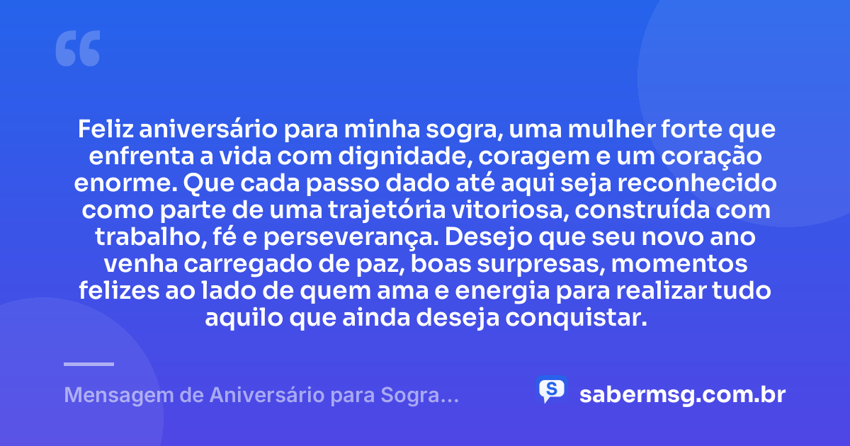 Feliz aniversário para minha sogra, uma mulher forte que enfrenta a vida com dignidade, coragem e um coração enorme. Que cada passo dado até aqui seja reconhecido como parte de uma trajetória vitoriosa, construída com trabalho, fé e perseverança. Desejo que seu novo ano venha carregado de paz, boas surpresas, momentos felizes ao lado de quem ama e energia para realizar tudo aquilo que ainda deseja conquistar. — Mensagem de Aniversário para Sogra Guerreira