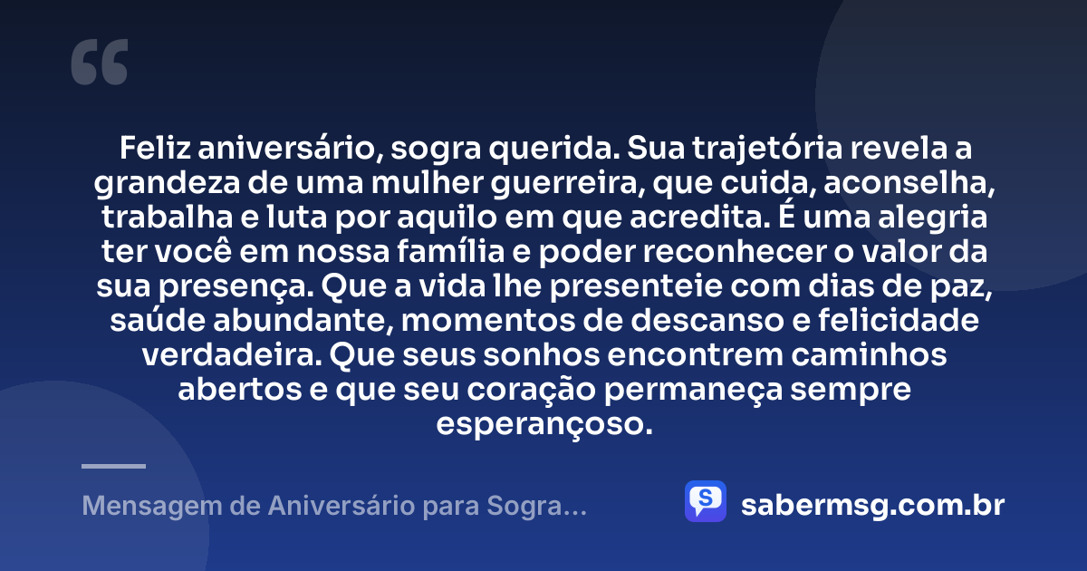 Feliz aniversário, sogra querida. Sua trajetória revela a grandeza de uma mulher guerreira, que cuida, aconselha, trabalha e luta por aquilo em que acredita. É uma alegria ter você em nossa família e poder reconhecer o valor da sua presença. Que a vida lhe presenteie com dias de paz, saúde abundante, momentos de descanso e felicidade verdadeira. Que seus sonhos encontrem caminhos abertos e que seu coração permaneça sempre esperançoso. — Mensagem de Aniversário para Sogra Guerreira