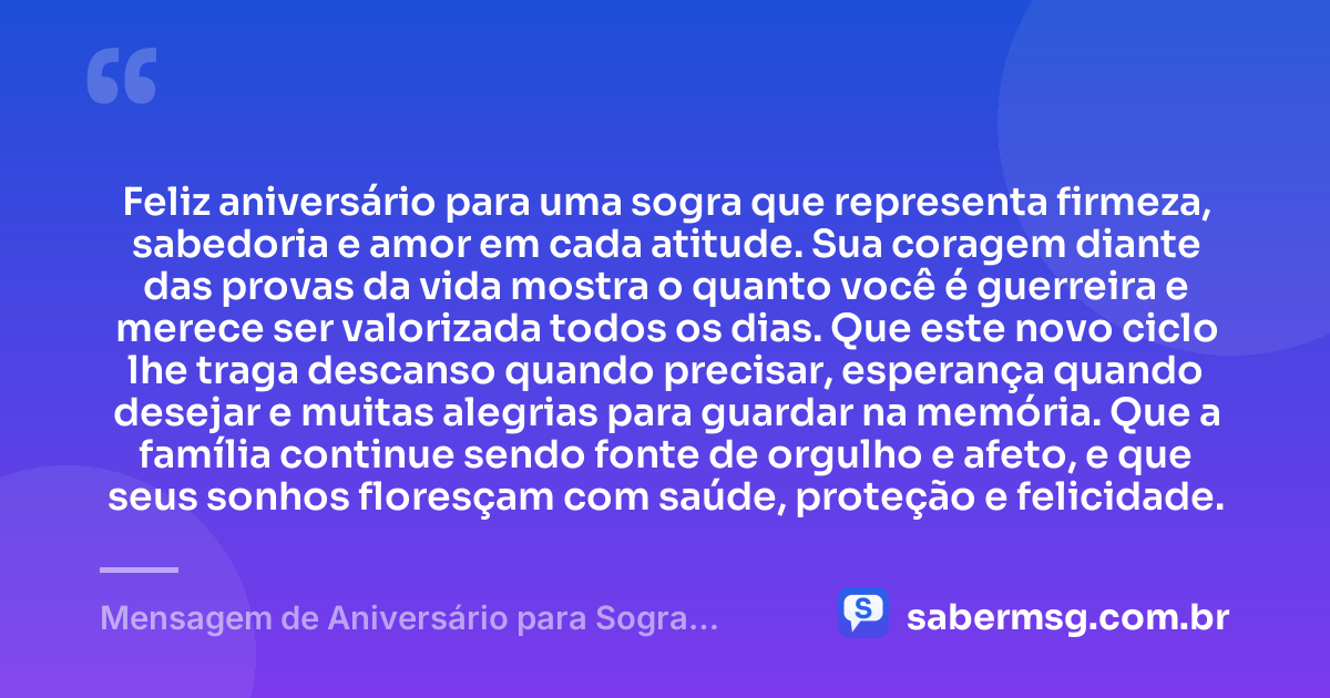 Feliz aniversário para uma sogra que representa firmeza, sabedoria e amor em cada atitude. Sua coragem diante das provas da vida mostra o quanto você é guerreira e merece ser valorizada todos os dias. Que este novo ciclo lhe traga descanso quando precisar, esperança quando desejar e muitas alegrias para guardar na memória. Que a família continue sendo fonte de orgulho e afeto, e que seus sonhos floresçam com saúde, proteção e felicidade. — Mensagem de Aniversário para Sogra Guerreira