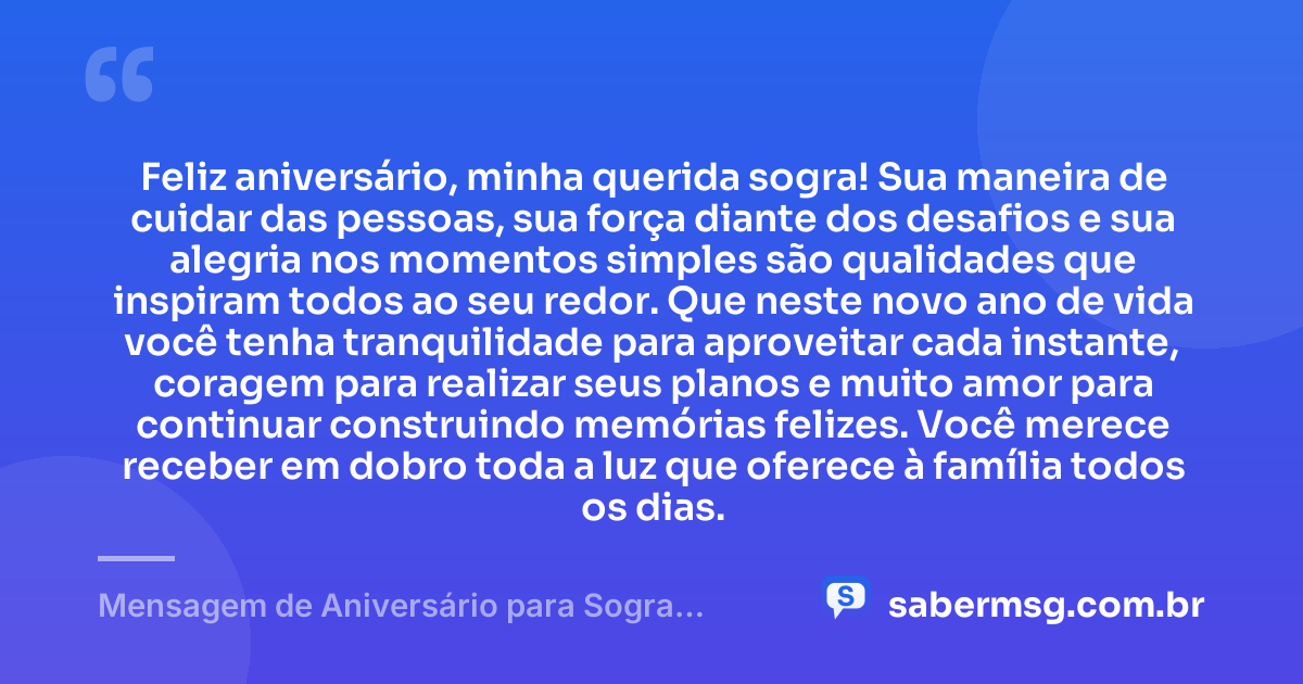 Feliz aniversário, minha querida sogra! Sua maneira de cuidar das pessoas, sua força diante dos desafios e sua alegria nos momentos simples são qualidades que inspiram todos ao seu redor. Que neste novo ano de vida você tenha tranquilidade para aproveitar cada instante, coragem para realizar seus planos e muito amor para continuar construindo memórias felizes. Você merece receber em dobro toda a luz que oferece à família todos os dias. — Mensagem de Aniversário para Sogra Querida