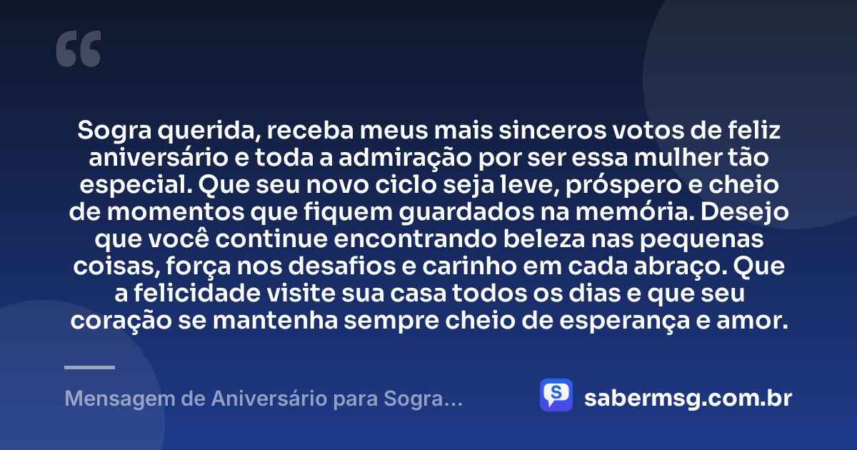 Sogra querida, receba meus mais sinceros votos de feliz aniversário e toda a admiração por ser essa mulher tão especial. Que seu novo ciclo seja leve, próspero e cheio de momentos que fiquem guardados na memória. Desejo que você continue encontrando beleza nas pequenas coisas, força nos desafios e carinho em cada abraço. Que a felicidade visite sua casa todos os dias e que seu coração se mantenha sempre cheio de esperança e amor. — Mensagem de Aniversário para Sogra Querida