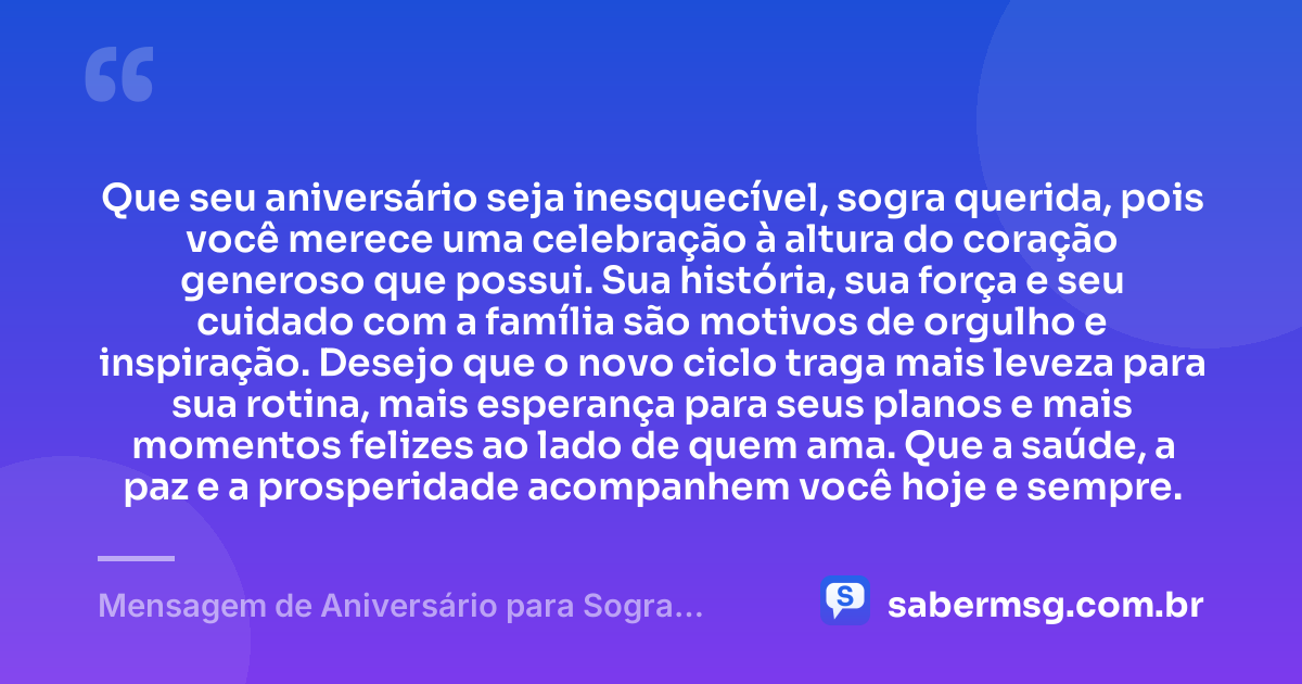 Que seu aniversário seja inesquecível, sogra querida, pois você merece uma celebração à altura do coração generoso que possui. Sua história, sua força e seu cuidado com a família são motivos de orgulho e inspiração. Desejo que o novo ciclo traga mais leveza para sua rotina, mais esperança para seus planos e mais momentos felizes ao lado de quem ama. Que a saúde, a paz e a prosperidade acompanhem você hoje e sempre. — Mensagem de Aniversário para Sogra Querida