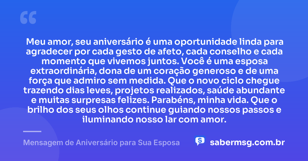 Meu amor, seu aniversário é uma oportunidade linda para agradecer por cada gesto de afeto, cada conselho e cada momento que vivemos juntos. Você é uma esposa extraordinária, dona de um coração generoso e de uma força que admiro sem medida. Que o novo ciclo chegue trazendo dias leves, projetos realizados, saúde abundante e muitas surpresas felizes. Parabéns, minha vida. Que o brilho dos seus olhos continue guiando nossos passos e iluminando nosso lar com amor. — Mensagem de Aniversário para Sua Esposa