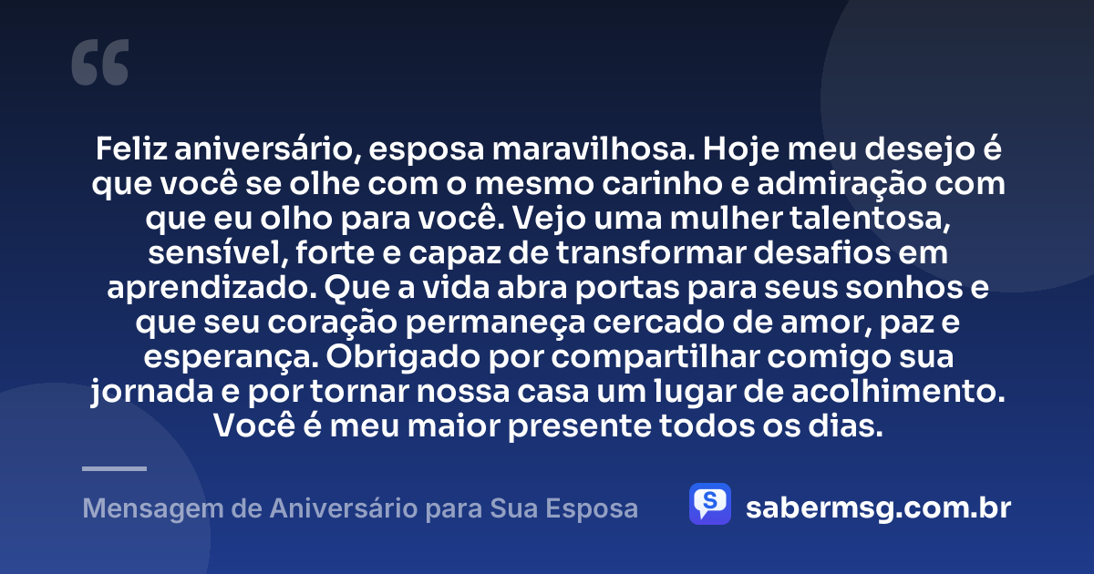 Feliz aniversário, esposa maravilhosa. Hoje meu desejo é que você se olhe com o mesmo carinho e admiração com que eu olho para você. Vejo uma mulher talentosa, sensível, forte e capaz de transformar desafios em aprendizado. Que a vida abra portas para seus sonhos e que seu coração permaneça cercado de amor, paz e esperança. Obrigado por compartilhar comigo sua jornada e por tornar nossa casa um lugar de acolhimento. Você é meu maior presente todos os dias. — Mensagem de Aniversário para Sua Esposa