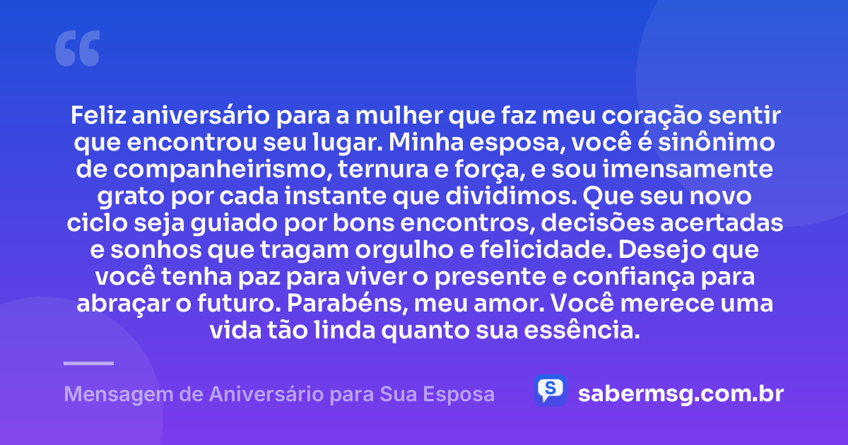 Feliz aniversário para a mulher que faz meu coração sentir que encontrou seu lugar. Minha esposa, você é sinônimo de companheirismo, ternura e força, e sou imensamente grato por cada instante que dividimos. Que seu novo ciclo seja guiado por bons encontros, decisões acertadas e sonhos que tragam orgulho e felicidade. Desejo que você tenha paz para viver o presente e confiança para abraçar o futuro. Parabéns, meu amor. Você merece uma vida tão linda quanto sua essência. — Mensagem de Aniversário para Sua Esposa