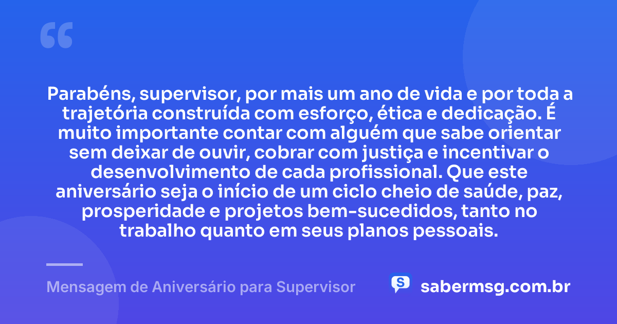 Parabéns, supervisor, por mais um ano de vida e por toda a trajetória construída com esforço, ética e dedicação. É muito importante contar com alguém que sabe orientar sem deixar de ouvir, cobrar com justiça e incentivar o desenvolvimento de cada profissional. Que este aniversário seja o início de um ciclo cheio de saúde, paz, prosperidade e projetos bem-sucedidos, tanto no trabalho quanto em seus planos pessoais. — Mensagem de Aniversário para Supervisor