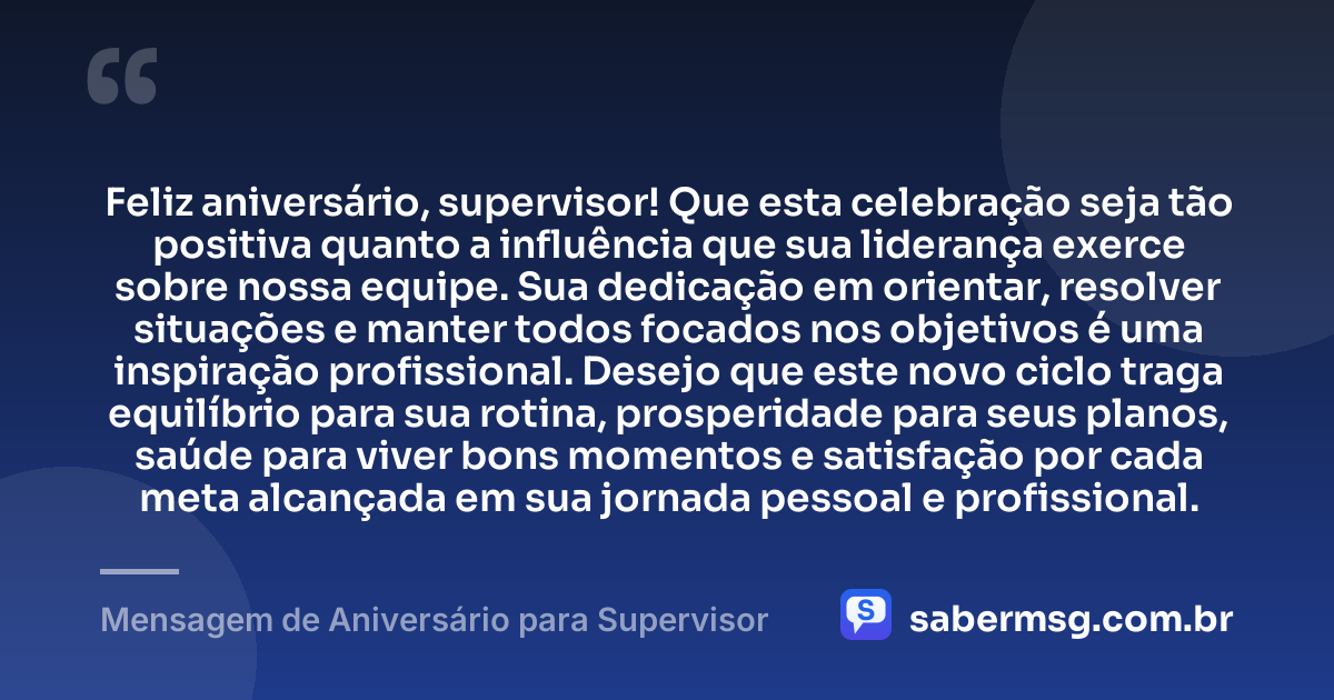Feliz aniversário, supervisor! Que esta celebração seja tão positiva quanto a influência que sua liderança exerce sobre nossa equipe. Sua dedicação em orientar, resolver situações e manter todos focados nos objetivos é uma inspiração profissional. Desejo que este novo ciclo traga equilíbrio para sua rotina, prosperidade para seus planos, saúde para viver bons momentos e satisfação por cada meta alcançada em sua jornada pessoal e profissional. — Mensagem de Aniversário para Supervisor