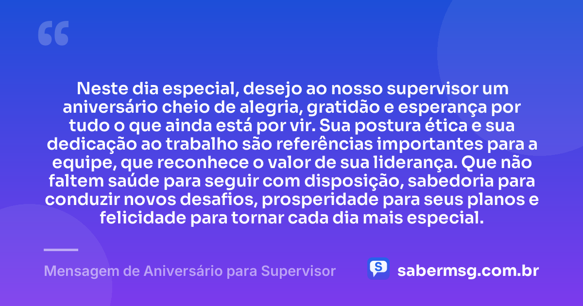 Neste dia especial, desejo ao nosso supervisor um aniversário cheio de alegria, gratidão e esperança por tudo o que ainda está por vir. Sua postura ética e sua dedicação ao trabalho são referências importantes para a equipe, que reconhece o valor de sua liderança. Que não faltem saúde para seguir com disposição, sabedoria para conduzir novos desafios, prosperidade para seus planos e felicidade para tornar cada dia mais especial. — Mensagem de Aniversário para Supervisor