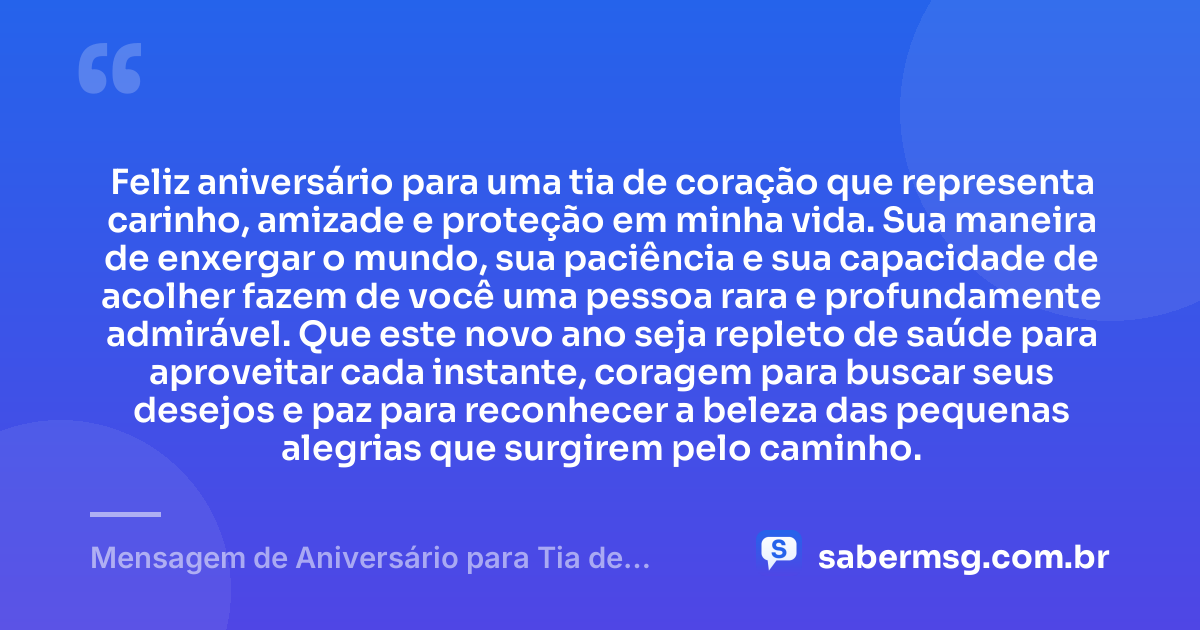 Feliz aniversário para uma tia de coração que representa carinho, amizade e proteção em minha vida. Sua maneira de enxergar o mundo, sua paciência e sua capacidade de acolher fazem de você uma pessoa rara e profundamente admirável. Que este novo ano seja repleto de saúde para aproveitar cada instante, coragem para buscar seus desejos e paz para reconhecer a beleza das pequenas alegrias que surgirem pelo caminho. — Mensagem de Aniversário para Tia de Coração