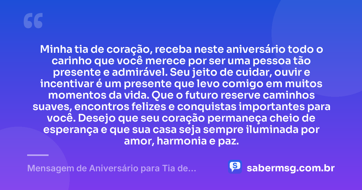 Minha tia de coração, receba neste aniversário todo o carinho que você merece por ser uma pessoa tão presente e admirável. Seu jeito de cuidar, ouvir e incentivar é um presente que levo comigo em muitos momentos da vida. Que o futuro reserve caminhos suaves, encontros felizes e conquistas importantes para você. Desejo que seu coração permaneça cheio de esperança e que sua casa seja sempre iluminada por amor, harmonia e paz. — Mensagem de Aniversário para Tia de Coração